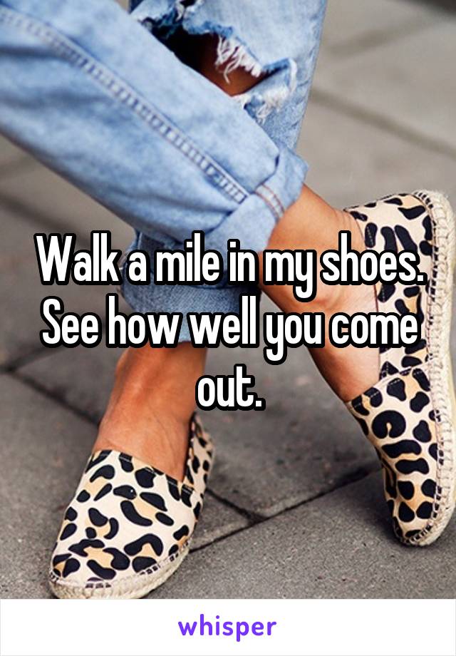 Walk a mile in my shoes. See how well you come out.