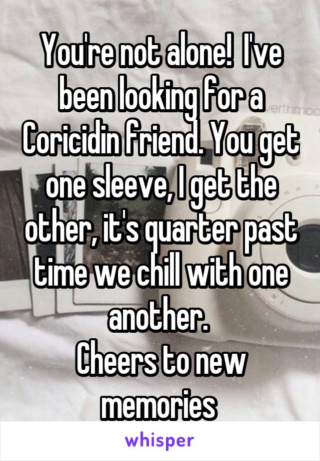 You're not alone!  I've been looking for a Coricidin friend. You get one sleeve, I get the other, it's quarter past time we chill with one another. 
Cheers to new memories 