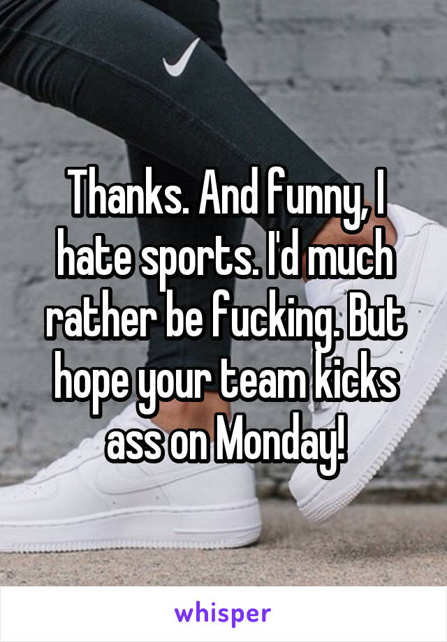 Thanks. And funny, I hate sports. I'd much rather be fucking. But hope your team kicks ass on Monday!
