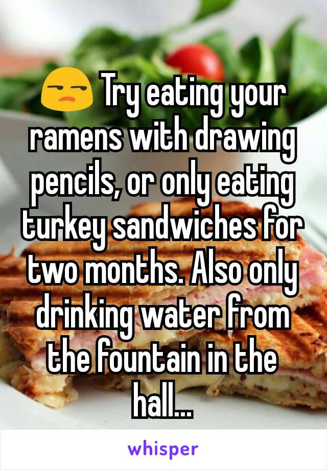 😒 Try eating your ramens with drawing pencils, or only eating turkey sandwiches for two months. Also only drinking water from the fountain in the hall...