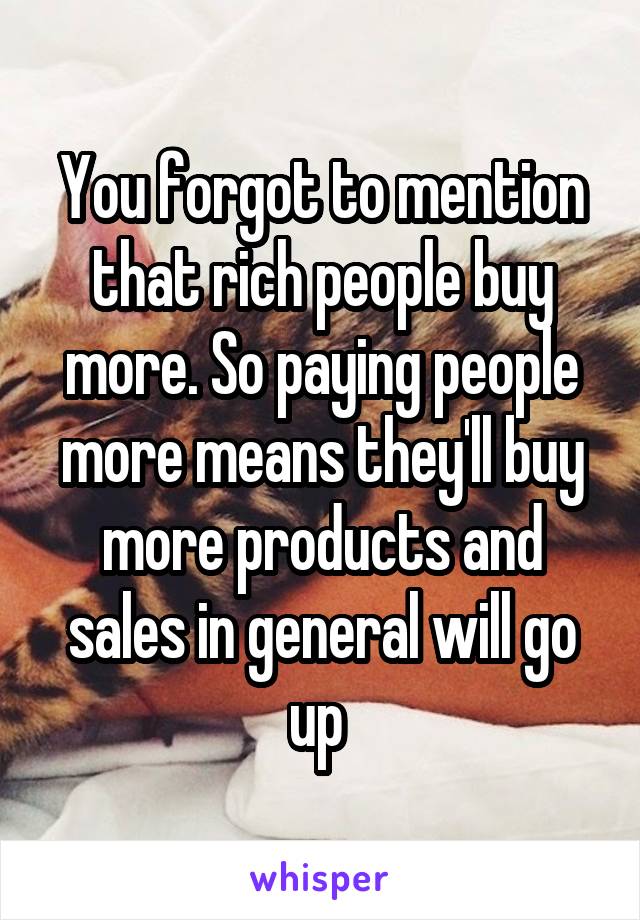 You forgot to mention that rich people buy more. So paying people more means they'll buy more products and sales in general will go up 