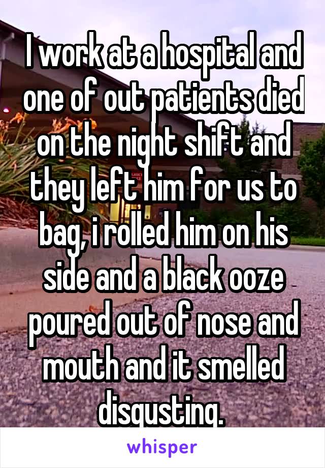 I work at a hospital and one of out patients died on the night shift and they left him for us to bag, i rolled him on his side and a black ooze poured out of nose and mouth and it smelled disgusting. 