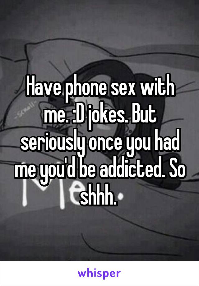 Have phone sex with me. :D jokes. But seriously once you had me you'd be addicted. So shhh. 