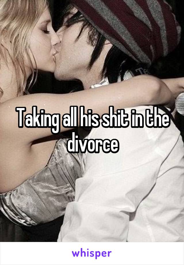 Taking all his shit in the divorce