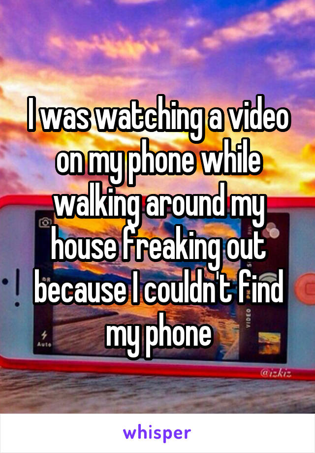 I was watching a video on my phone while walking around my house freaking out because I couldn't find my phone