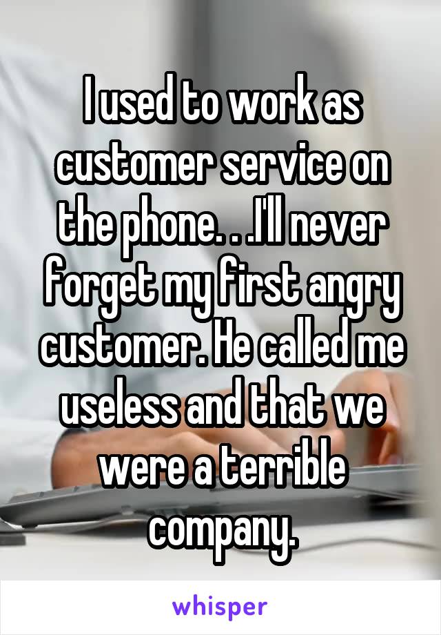 I used to work as customer service on the phone. . .I'll never forget my first angry customer. He called me useless and that we were a terrible company.