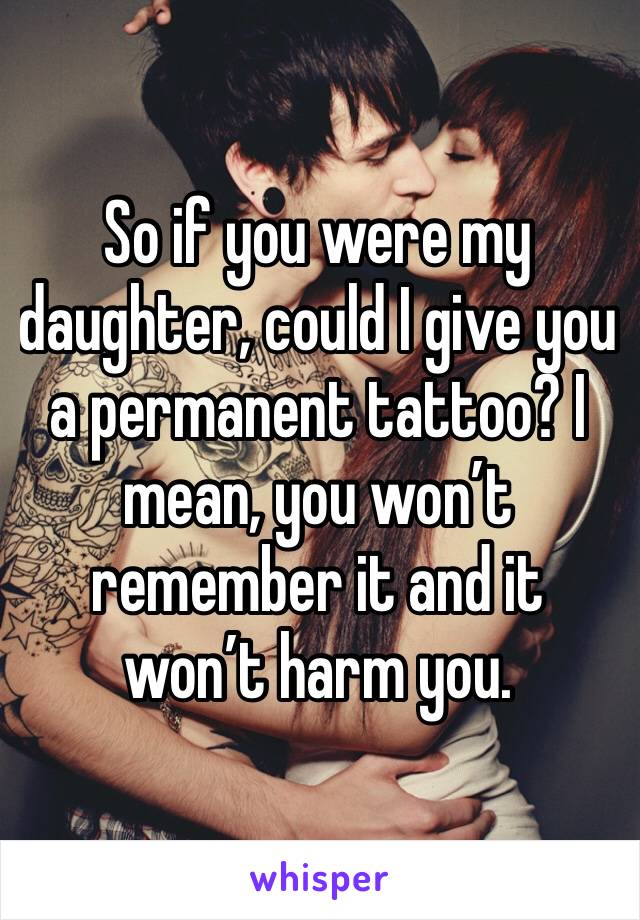 So if you were my daughter, could I give you a permanent tattoo? I mean, you won’t remember it and it won’t harm you.