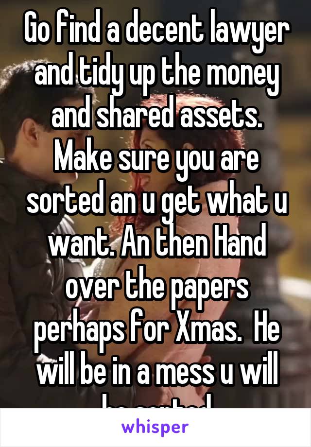 Go find a decent lawyer and tidy up the money and shared assets. Make sure you are sorted an u get what u want. An then Hand over the papers perhaps for Xmas.  He will be in a mess u will be sorted