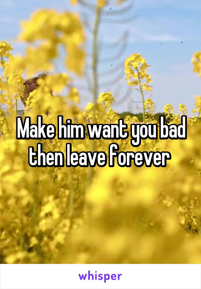 Make him want you bad then leave forever 