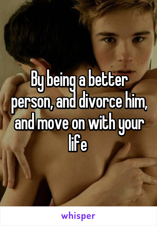 By being a better person, and divorce him, and move on with your life 