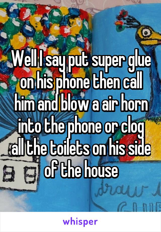 Well I say put super glue on his phone then call him and blow a air horn into the phone or clog all the toilets on his side of the house