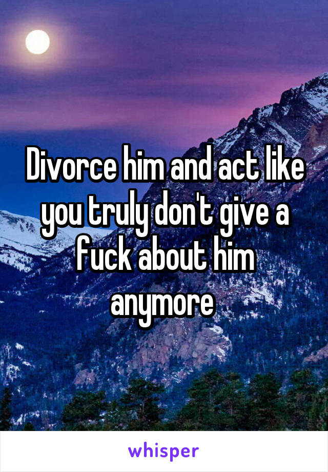 Divorce him and act like you truly don't give a fuck about him anymore 