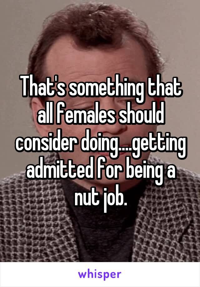 That's something that all females should consider doing....getting admitted for being a nut job.
