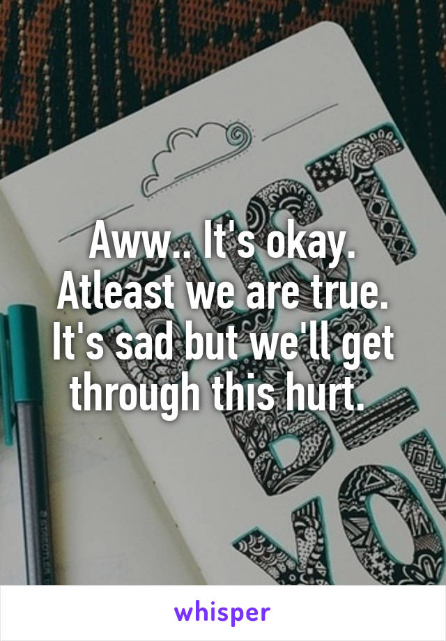 Aww.. It's okay. Atleast we are true. It's sad but we'll get through this hurt. 