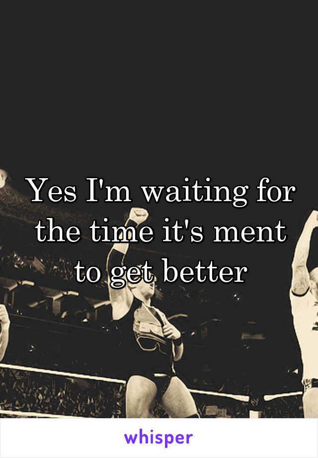 Yes I'm waiting for the time it's ment to get better