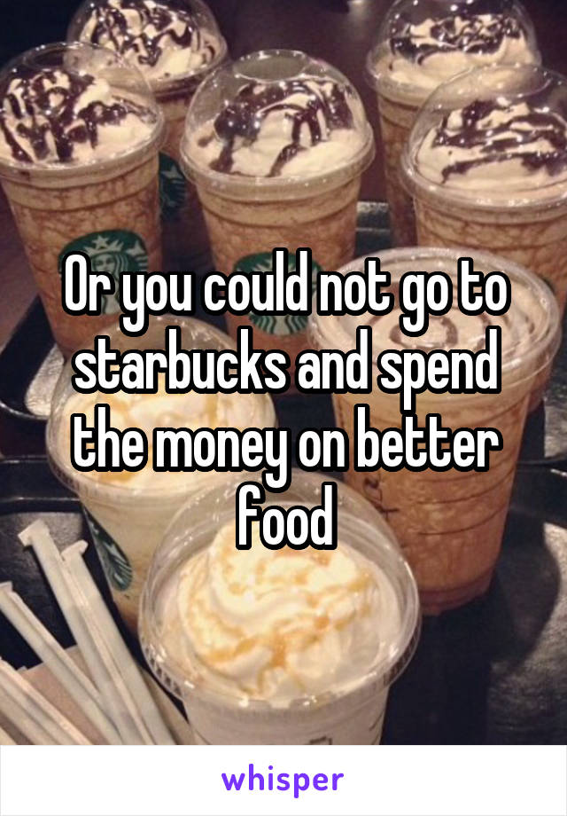 Or you could not go to starbucks and spend the money on better food