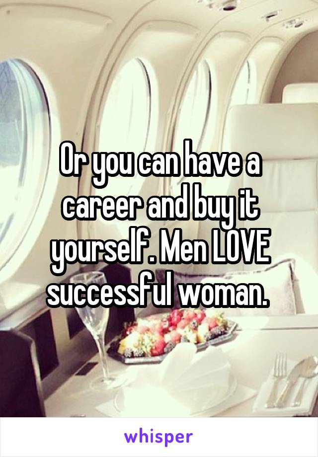 Or you can have a career and buy it yourself. Men LOVE successful woman. 