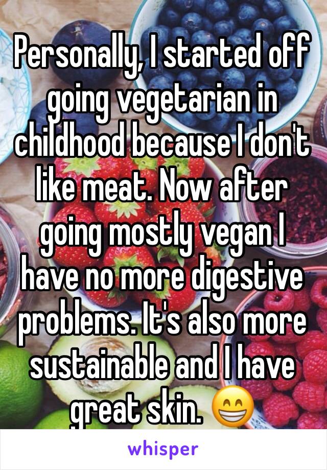 Personally, I started off going vegetarian in childhood because I don't like meat. Now after going mostly vegan I have no more digestive problems. It's also more sustainable and I have great skin. 😁