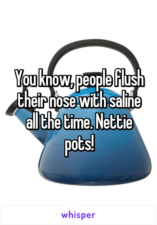 You know, people flush their nose with saline all the time. Nettie pots!