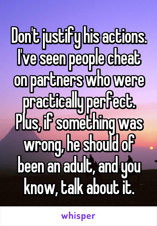 Don't justify his actions.
I've seen people cheat on partners who were practically perfect. Plus, if something was wrong, he should of been an adult, and you know, talk about it.