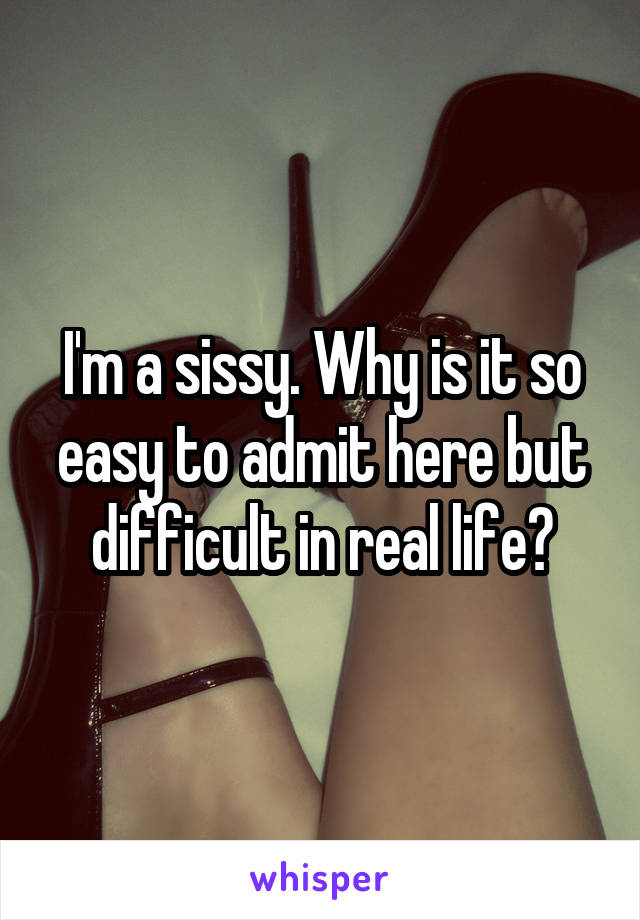 I'm a sissy. Why is it so easy to admit here but difficult in real life?