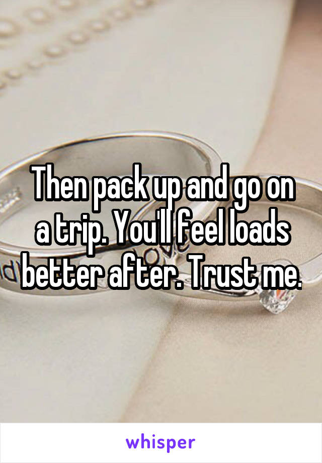 Then pack up and go on a trip. You'll feel loads better after. Trust me.