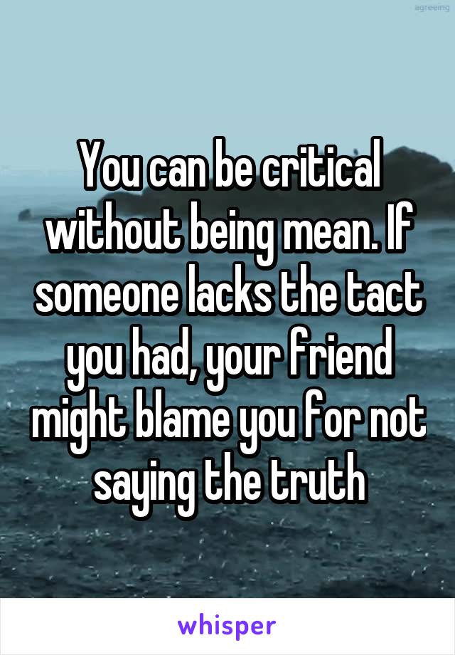 You can be critical without being mean. If someone lacks the tact you had, your friend might blame you for not saying the truth