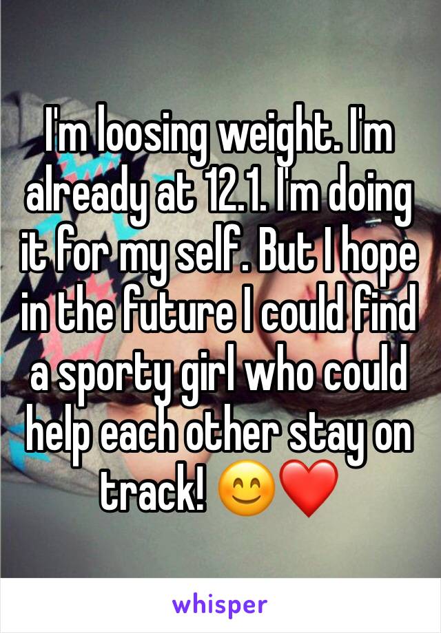 I'm loosing weight. I'm already at 12.1. I'm doing it for my self. But I hope in the future I could find a sporty girl who could help each other stay on track! 😊❤️