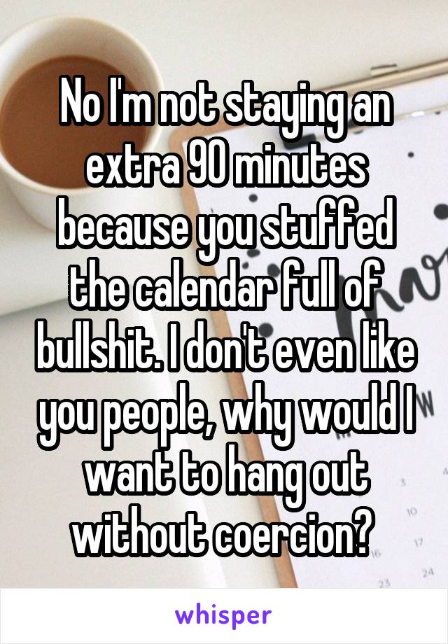 No I'm not staying an extra 90 minutes because you stuffed the calendar full of bullshit. I don't even like you people, why would I want to hang out without coercion? 