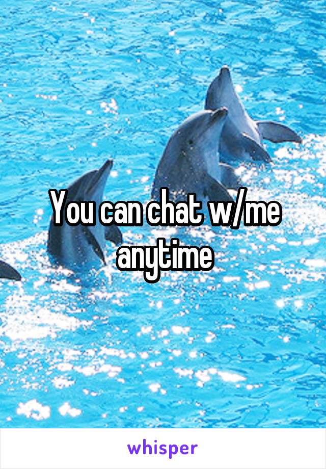 You can chat w/me anytime