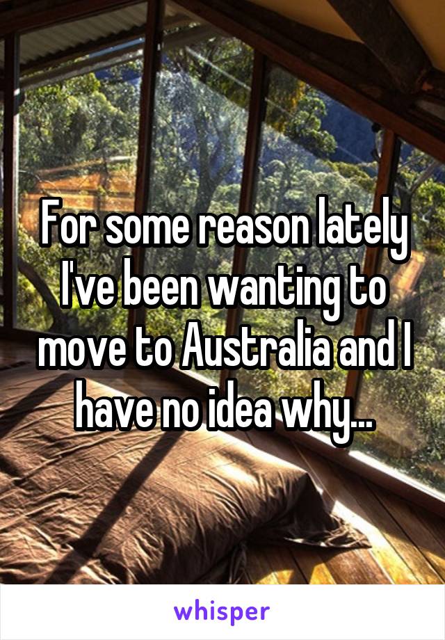 For some reason lately I've been wanting to move to Australia and I have no idea why...