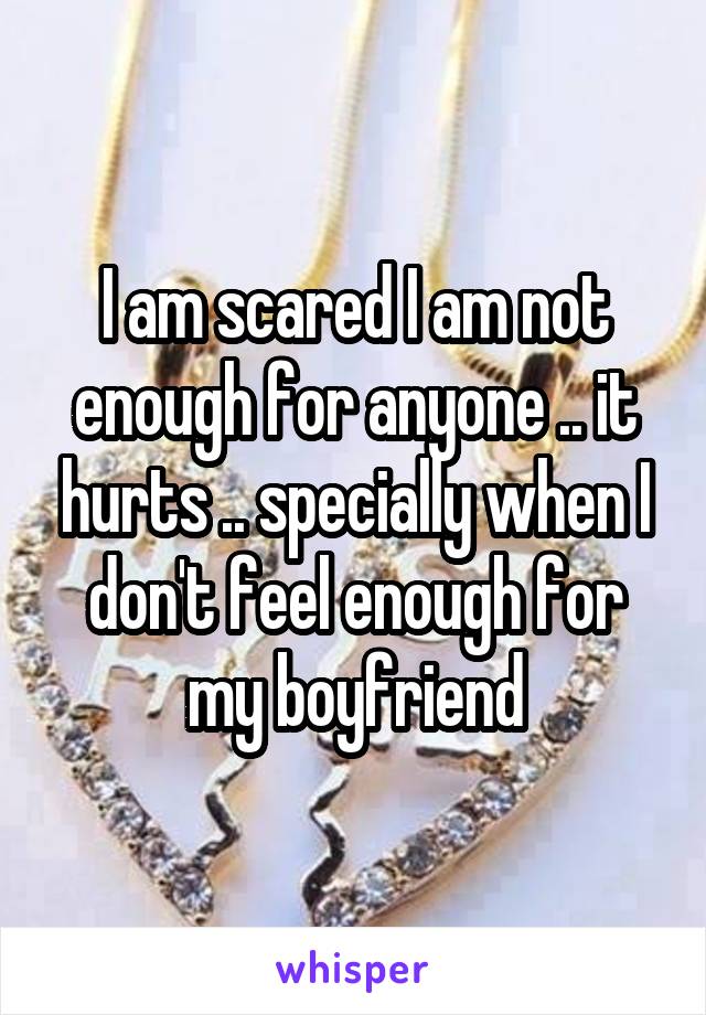 I am scared I am not enough for anyone .. it hurts .. specially when I don't feel enough for my boyfriend