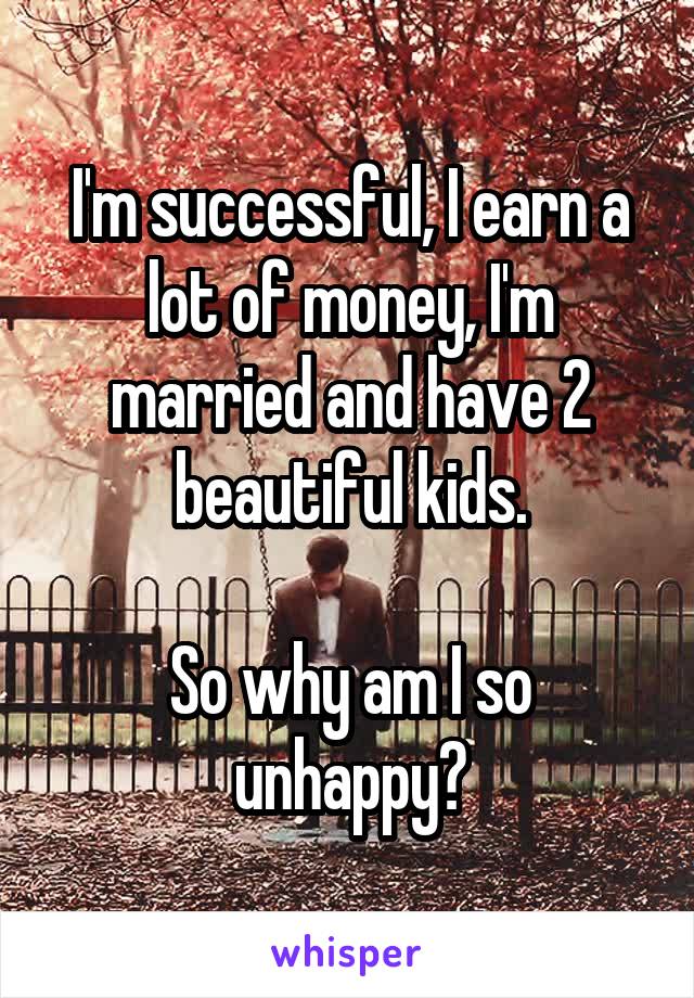 I'm successful, I earn a lot of money, I'm married and have 2 beautiful kids.

So why am I so unhappy?