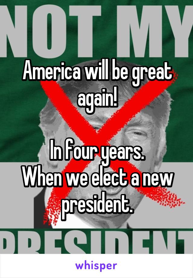 America will be great again!

In four years.
When we elect a new president.