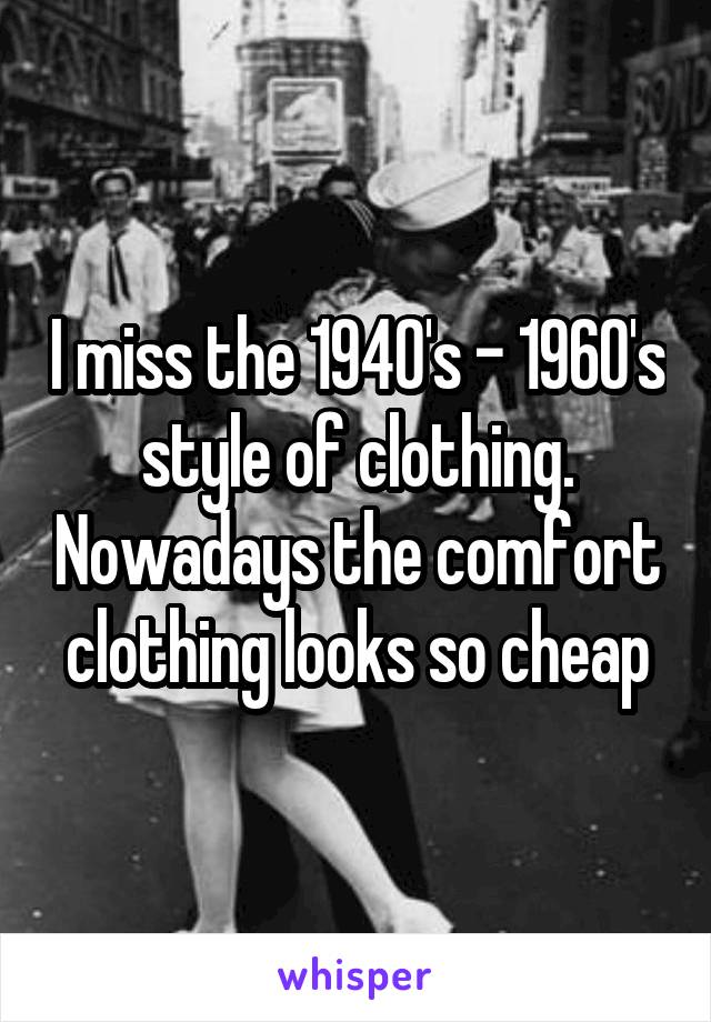 I miss the 1940's - 1960's style of clothing. Nowadays the comfort clothing looks so cheap