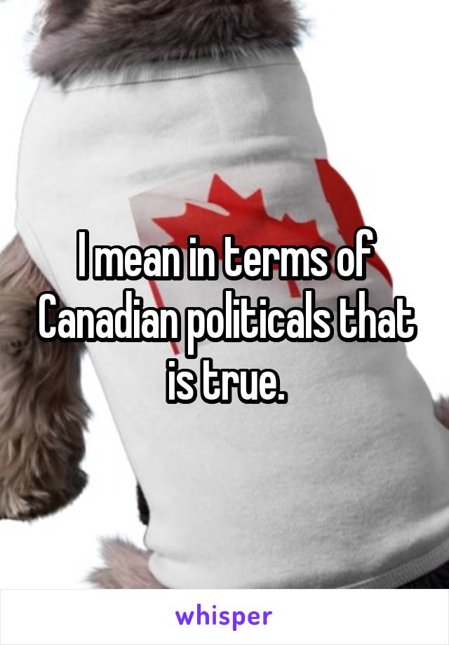 I mean in terms of Canadian politicals that is true.