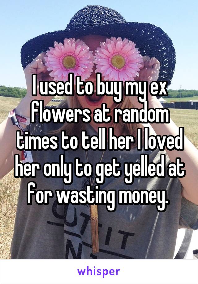 I used to buy my ex flowers at random times to tell her I loved her only to get yelled at for wasting money. 