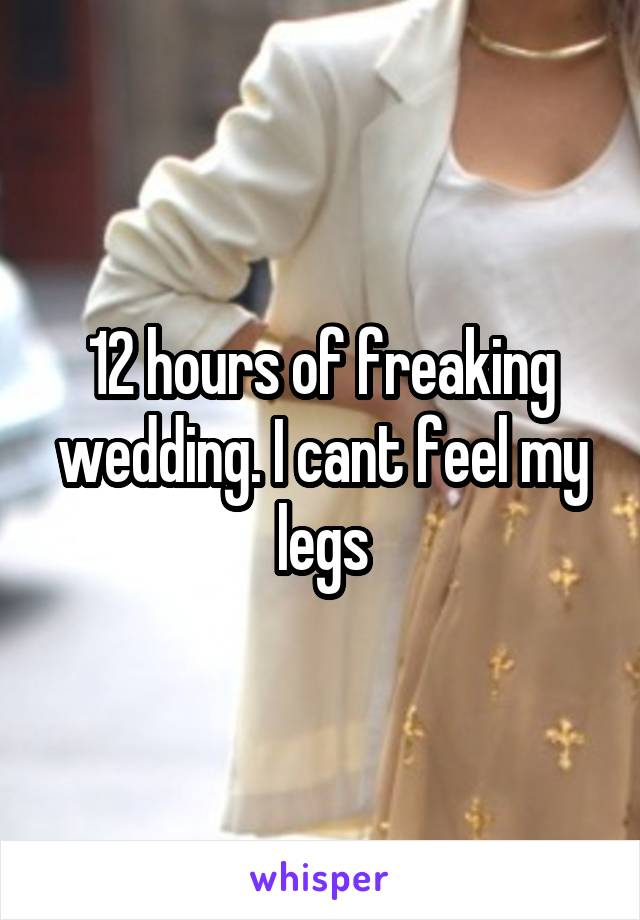 12 hours of freaking wedding. I cant feel my legs
