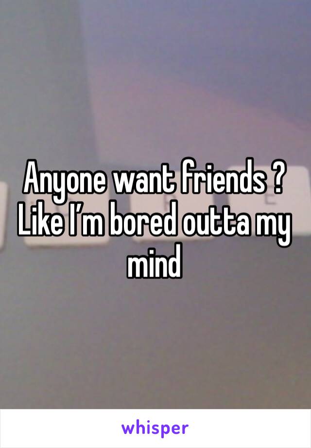 Anyone want friends ? Like I’m bored outta my mind 