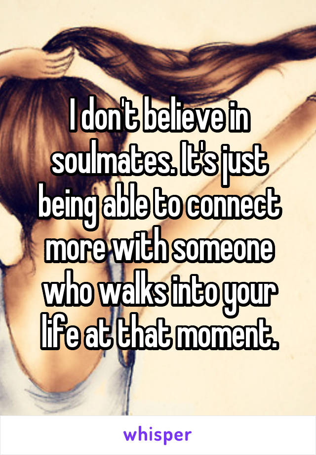 I don't believe in soulmates. It's just being able to connect more with someone who walks into your life at that moment.