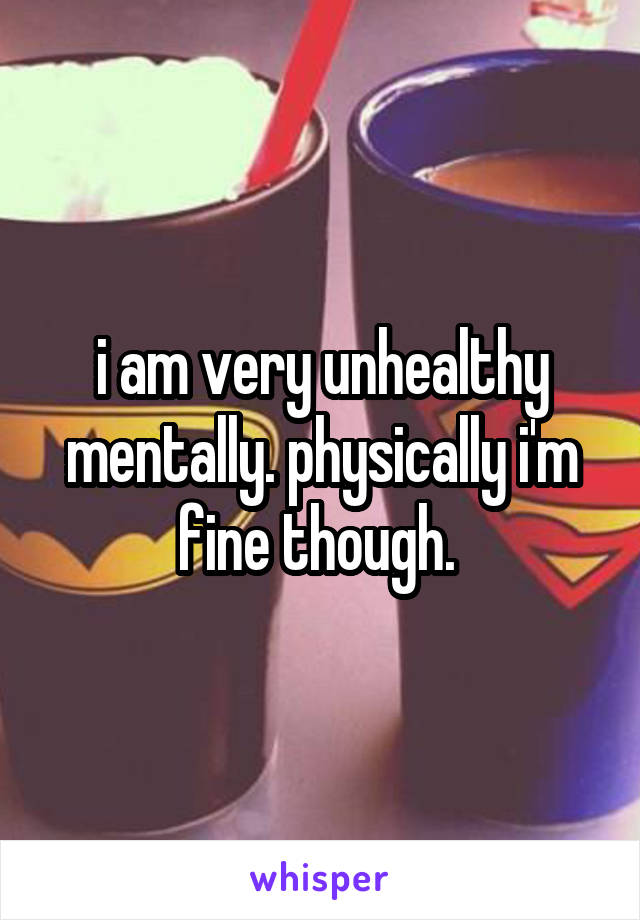 i am very unhealthy mentally. physically i'm fine though. 