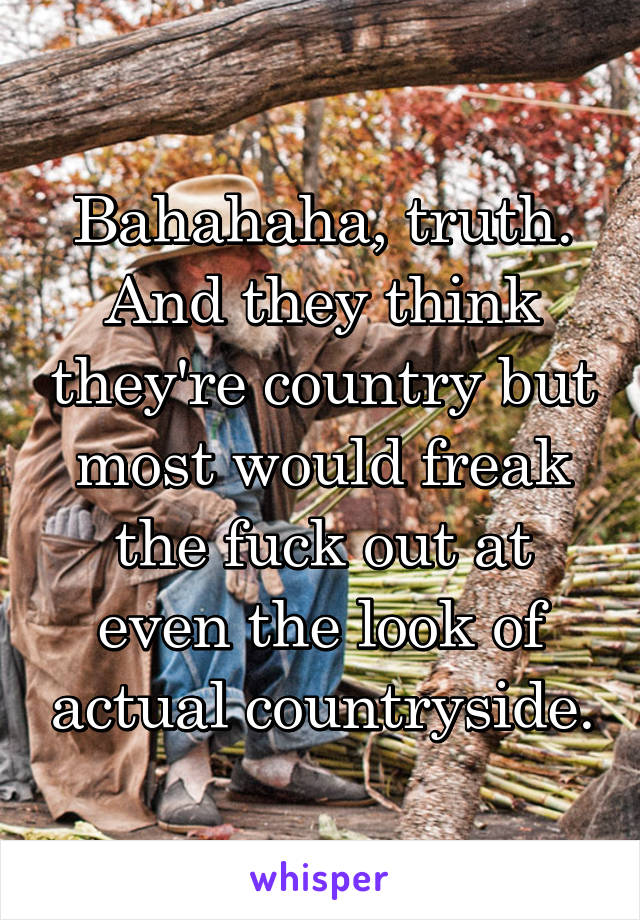 Bahahaha, truth. And they think they're country but most would freak the fuck out at even the look of actual countryside.