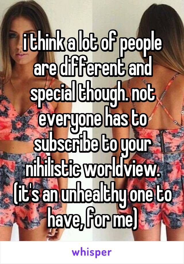 i think a lot of people are different and special though. not everyone has to subscribe to your nihilistic worldview. (it's an unhealthy one to have, for me)