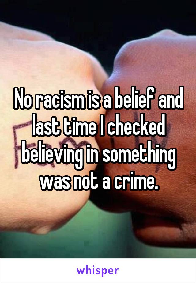 No racism is a belief and last time I checked believing in something was not a crime.