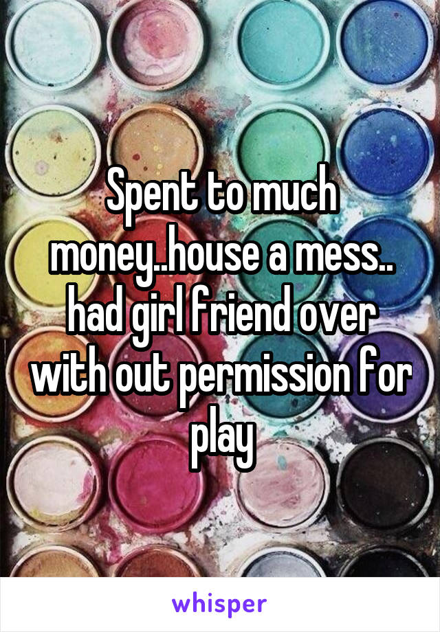 Spent to much money..house a mess.. had girl friend over with out permission for play