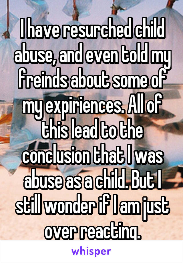 I have resurched child abuse, and even told my freinds about some of my expiriences. All of this lead to the conclusion that I was abuse as a child. But I still wonder if I am just over reacting.