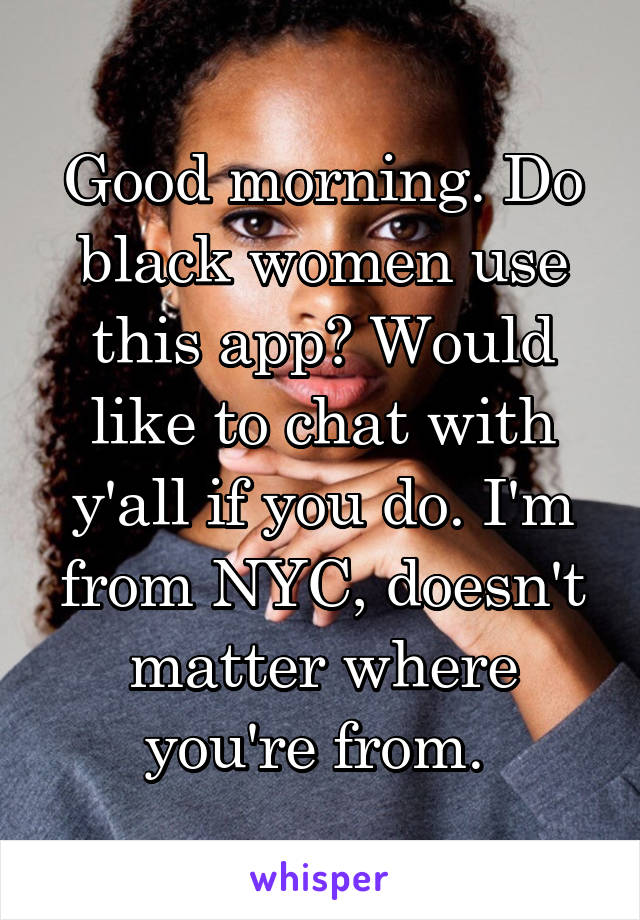 Good morning. Do black women use this app? Would like to chat with y'all if you do. I'm from NYC, doesn't matter where you're from. 