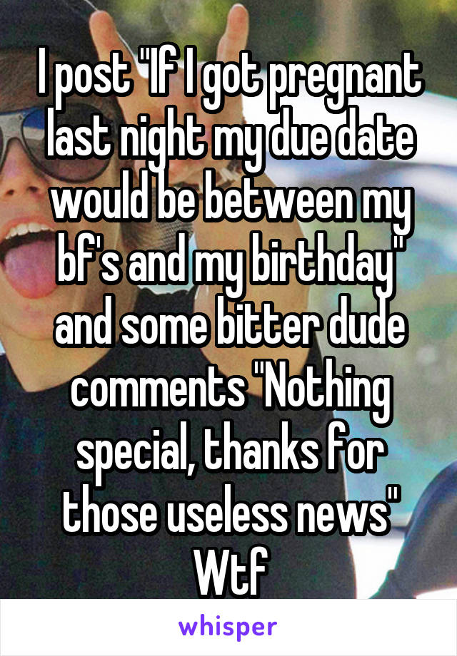 I post "If I got pregnant last night my due date would be between my bf's and my birthday" and some bitter dude comments "Nothing special, thanks for those useless news"
Wtf