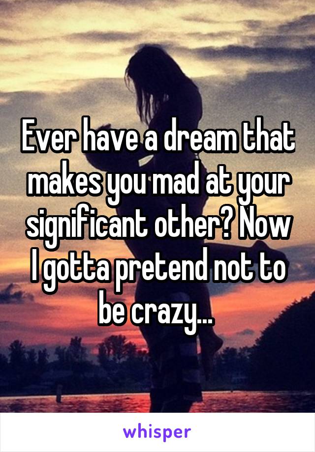 Ever have a dream that makes you mad at your significant other? Now I gotta pretend not to be crazy... 