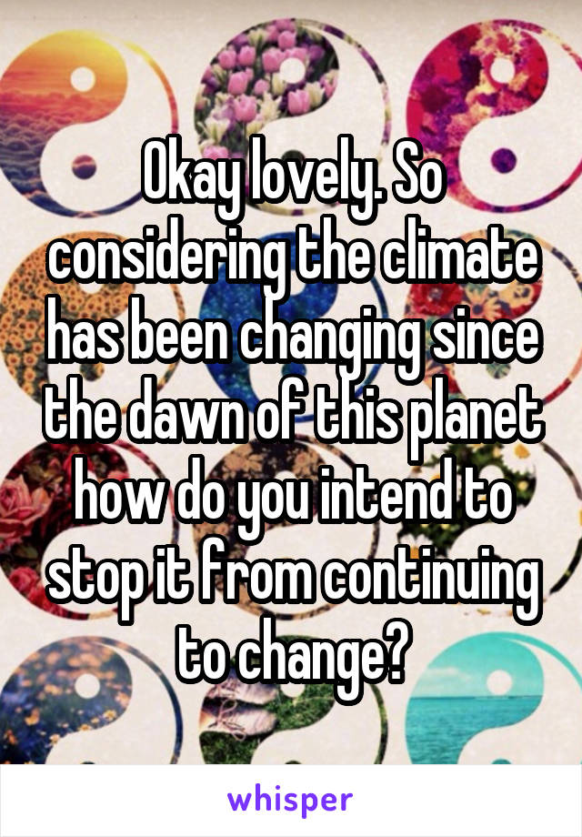 Okay lovely. So considering the climate has been changing since the dawn of this planet how do you intend to stop it from continuing to change?